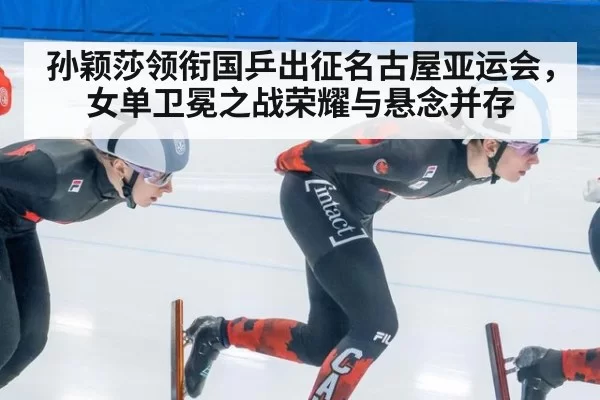 孙颖莎领衔国乒出征名古屋亚运会，女单卫冕之战荣耀与悬念并存